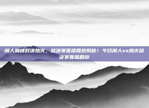 湖人巅峰对决热火，总决赛直播回放揭秘！今日湖人vs热火总决赛直播回放
