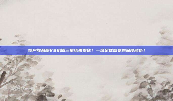 神户胜利船VS水原三星结果揭秘！一场足球盛宴的深度剖析！
