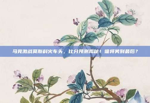 马竞激战莫斯科火车头,比分预测揭秘!谁将笑到最后?