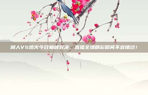 湖人VS热火今日巅峰对决，直播全场精彩瞬间不容错过！