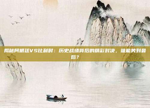 揭秘阿根廷VS比利时：历史战绩背后的精彩对决，谁能笑到最后？