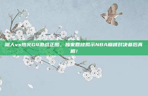 湖人vs热火G4激战正酣，独家回放揭示NBA巅峰对决幕后真相！
