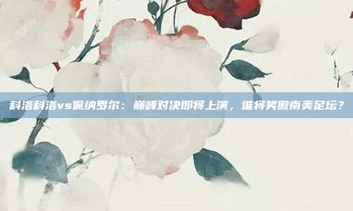 科洛科洛vs佩纳罗尔:巅峰对决即将上演,谁将笑傲南美足坛?