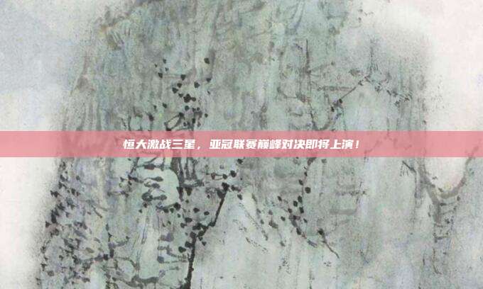恒大激战三星,亚冠联赛巅峰对决即将上演!