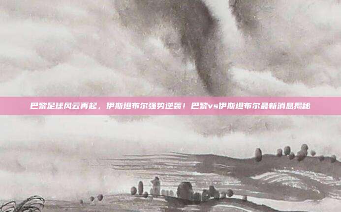 巴黎足球风云再起，伊斯坦布尔强势逆袭！巴黎vs伊斯坦布尔最新消息揭秘