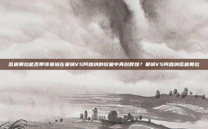瓜迪奥拉能否带领曼城在曼城VS阿森纳的较量中再创辉煌？曼城VS阿森纳瓜迪奥拉