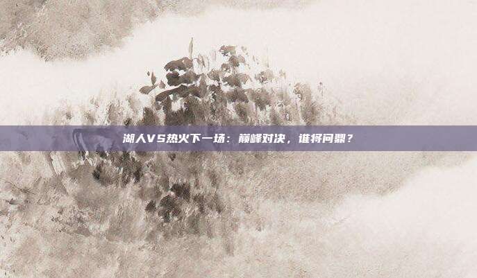 湖人VS热火下一场：巅峰对决，谁将问鼎？
