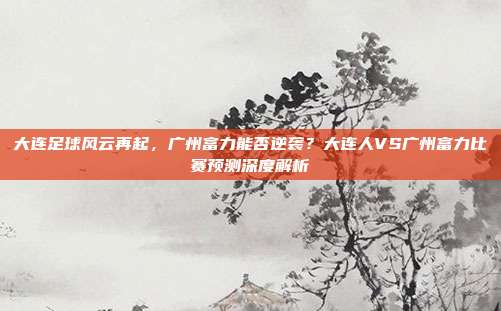 大连足球风云再起，广州富力能否逆袭？大连人VS广州富力比赛预测深度解析