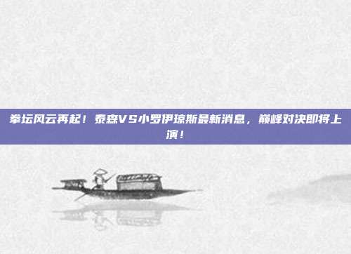拳坛风云再起！泰森VS小罗伊琼斯最新消息，巅峰对决即将上演！