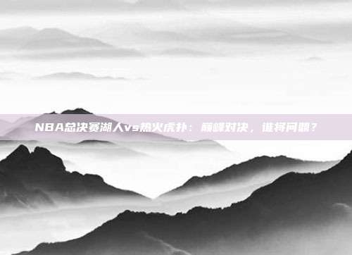 NBA总决赛湖人vs热火虎扑：巅峰对决，谁将问鼎？