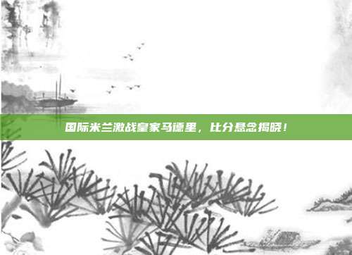 国际米兰激战皇家马德里，比分悬念揭晓！