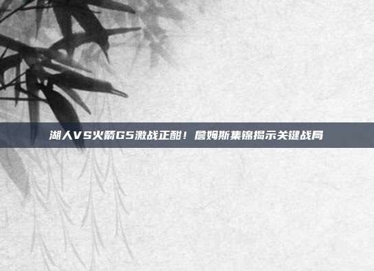 湖人VS火箭G5激战正酣！詹姆斯集锦揭示关键战局