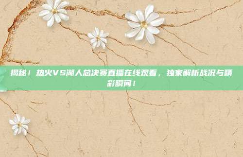 揭秘！热火VS湖人总决赛直播在线观看，独家解析战况与精彩瞬间！