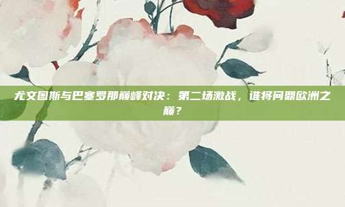 尤文图斯与巴塞罗那巅峰对决：第二场激战，谁将问鼎欧洲之巅？