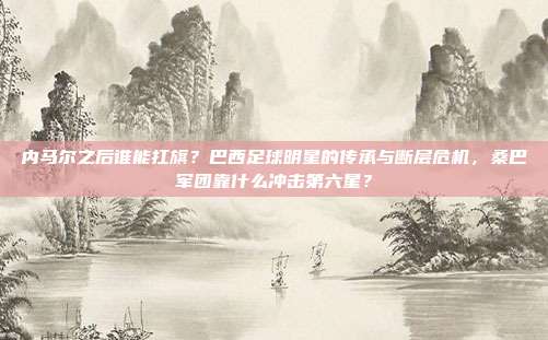 内马尔之后谁能扛旗？巴西足球明星的传承与断层危机，桑巴军团靠什么冲击第六星？