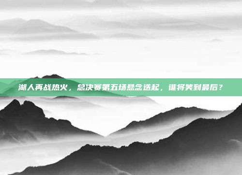 湖人再战热火，总决赛第五场悬念迭起，谁将笑到最后？