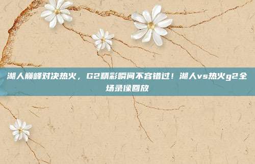 湖人巅峰对决热火,G2精彩瞬间不容错过!湖人vs热火g2全场录像回放
