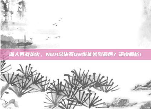 湖人再战热火，NBA总决赛G2谁能笑到最后？深度解析！
