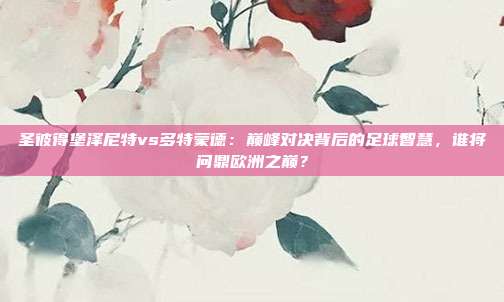 圣彼得堡泽尼特vs多特蒙德:巅峰对决背后的足球智慧,谁将问鼎欧洲之巅?