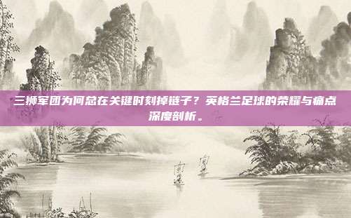 三狮军团为何总在关键时刻掉链子？英格兰足球的荣耀与痛点深度剖析。