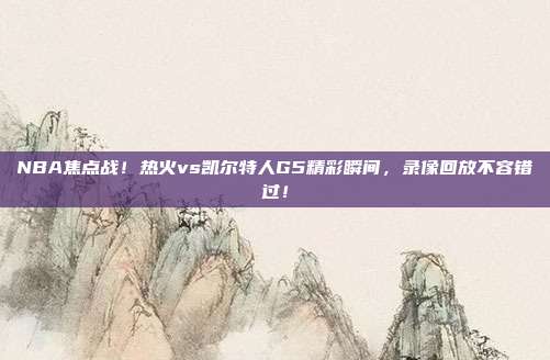 NBA焦点战!热火vs凯尔特人G5精彩瞬间,录像回放不容错过!
