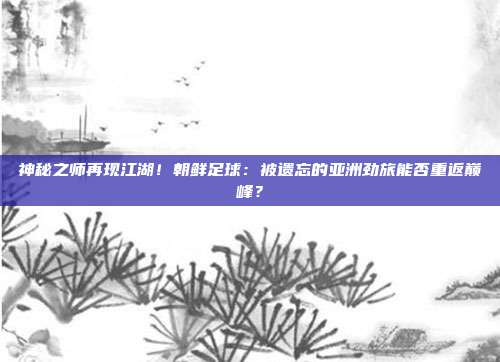 神秘之师再现江湖！朝鲜足球：被遗忘的亚洲劲旅能否重返巅峰？