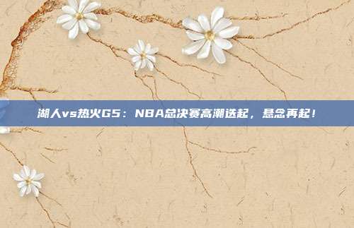 湖人vs热火G5：NBA总决赛高潮迭起，悬念再起！