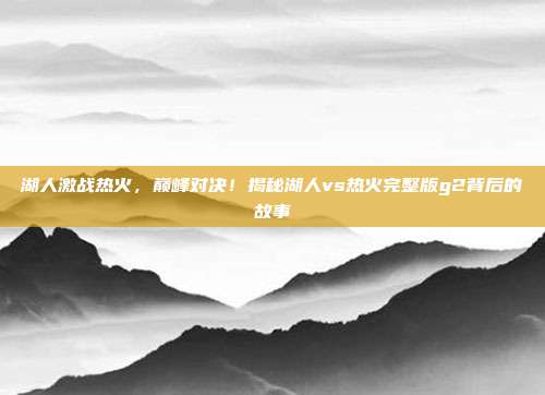 湖人激战热火,巅峰对决!揭秘湖人vs热火完整版g2背后的故事