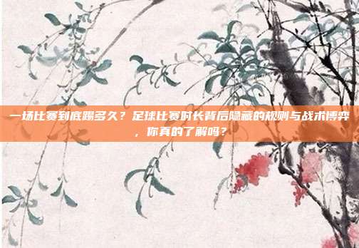 一场比赛到底踢多久？足球比赛时长背后隐藏的规则与战术博弈，你真的了解吗？