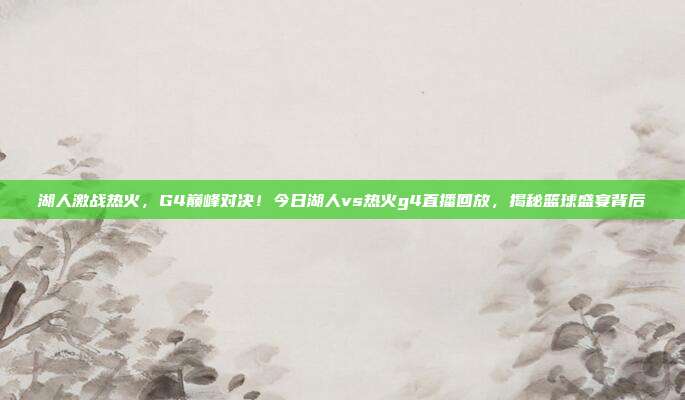 湖人激战热火，G4巅峰对决！今日湖人vs热火g4直播回放，揭秘篮球盛宴背后
