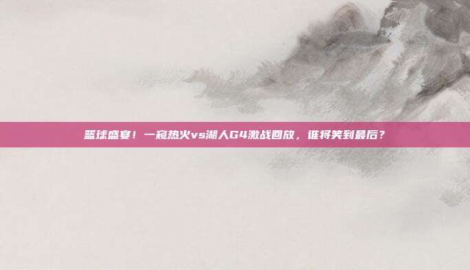 篮球盛宴！一窥热火vs湖人G4激战回放，谁将笑到最后？
