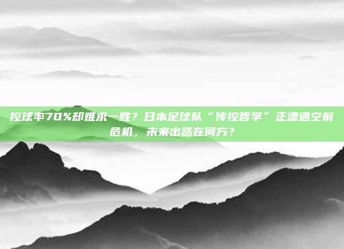 控球率70%却难求一胜？日本足球队“传控哲学”正遭遇空前危机，未来出路在何方？