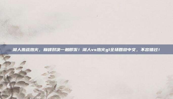 湖人激战热火,巅峰对决一触即发!湖人vs热火g1全场回放中文,不容错过!