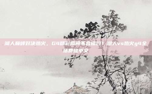 湖人巅峰对决热火，G4精彩瞬间不容错过！湖人vs热火g4全场回放中文