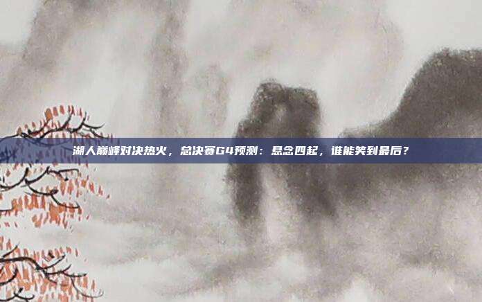 湖人巅峰对决热火，总决赛G4预测：悬念四起，谁能笑到最后？