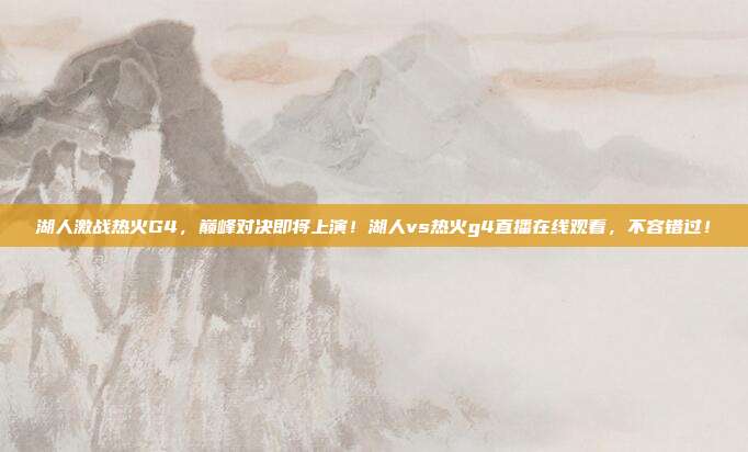 湖人激战热火G4,巅峰对决即将上演!湖人vs热火g4直播在线观看,不容错过!