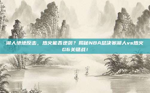 湖人绝地反击,热火能否逆袭?揭秘NBA总决赛湖人vs热火G6关键战!