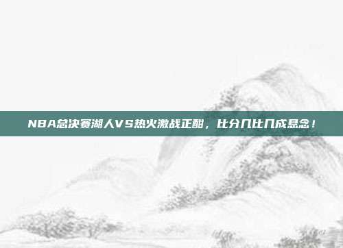 NBA总决赛湖人VS热火激战正酣，比分几比几成悬念！