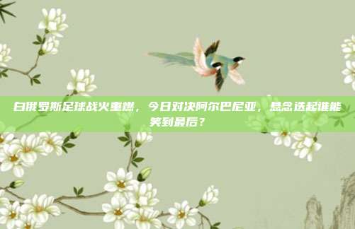 白俄罗斯足球战火重燃，今日对决阿尔巴尼亚，悬念迭起谁能笑到最后？