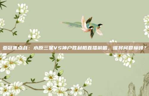 亚冠焦点战：水原三星VS神户胜利船直播前瞻，谁将问鼎巅峰？