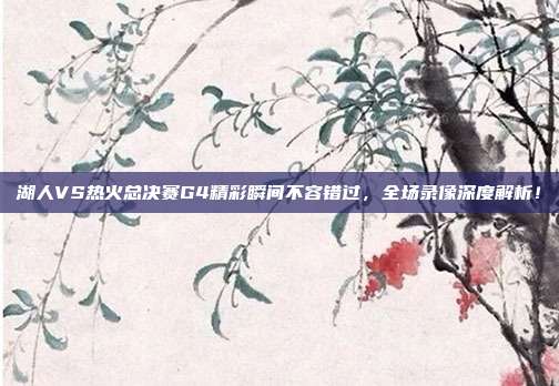 湖人VS热火总决赛G4精彩瞬间不容错过,全场录像深度解析!