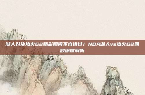 湖人对决热火G2精彩瞬间不容错过！NBA湖人vs热火G2回放深度解析