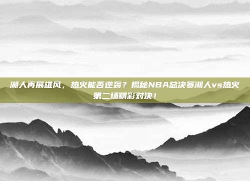 湖人再展雄风,热火能否逆袭?揭秘NBA总决赛湖人vs热火第二场精彩对决!