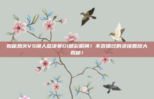 揭秘热火VS湖人总决赛G1精彩瞬间！不容错过的录像回放大揭秘！