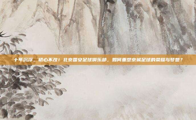 十年沉浮，初心不改！北京国安足球俱乐部，如何重塑京城足球的荣耀与梦想？