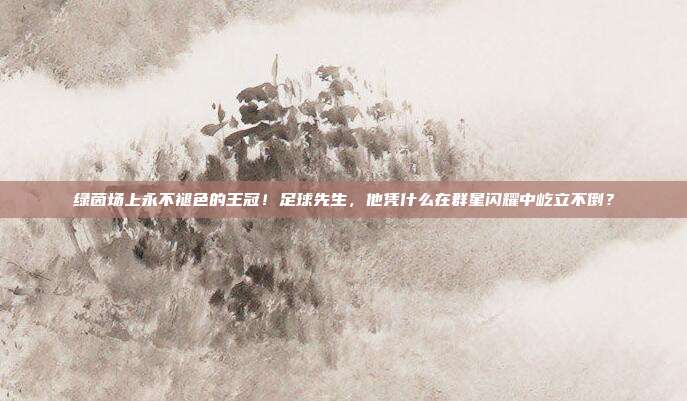 绿茵场上永不褪色的王冠！足球先生，他凭什么在群星闪耀中屹立不倒？