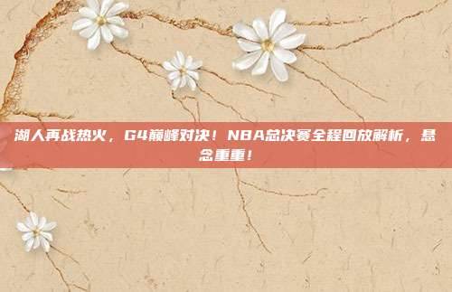 湖人再战热火,G4巅峰对决!NBA总决赛全程回放解析,悬念重重!