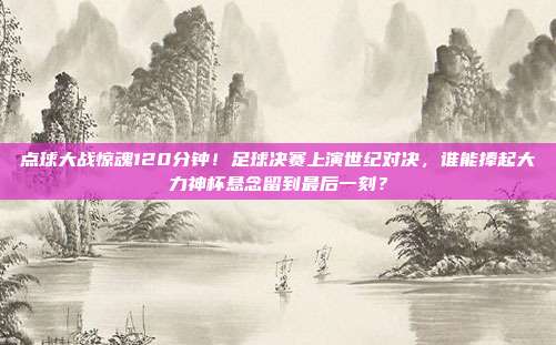 点球大战惊魂120分钟！足球决赛上演世纪对决，谁能捧起大力神杯悬念留到最后一刻？