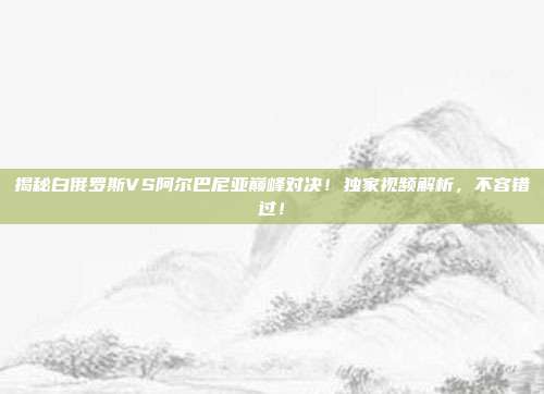 揭秘白俄罗斯VS阿尔巴尼亚巅峰对决!独家视频解析,不容错过!