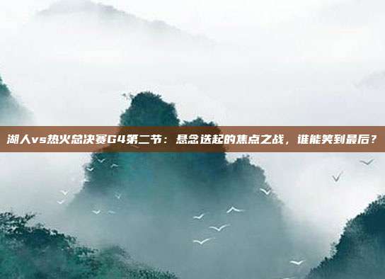 湖人vs热火总决赛G4第二节:悬念迭起的焦点之战,谁能笑到最后?